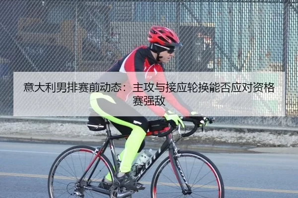 意大利男排赛前动态：主攻与接应轮换能否应对资格赛强敌