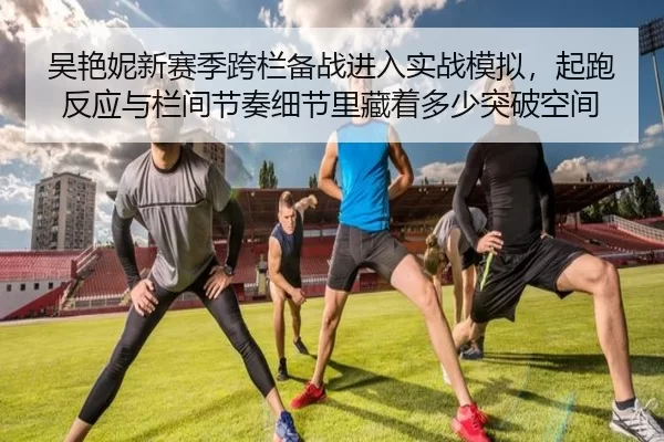 吴艳妮新赛季跨栏备战进入实战模拟，起跑反应与栏间节奏细节里藏着多少突破空间